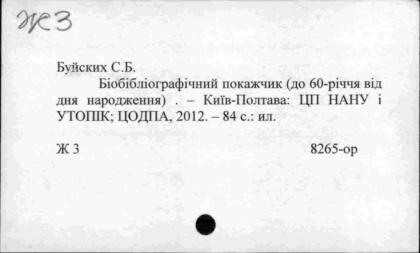 ﻿Буйских С.Б.
Біобібліографічний покажчик (до 60-річчя від дня народження) . - Київ-Полтава: ЦП НАНУ і УТОПІК; ЦОДПА, 2012. - 84 с.: ил.
ЖЗ
8265-ор